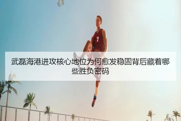 武磊海港进攻核心地位为何愈发稳固背后藏着哪些胜负密码